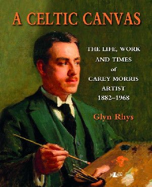 Celtic Canvas, A - Bywyd, Gwaith ac Amserau Carey Morris, Artist, 1882-1968 - Glyn Rhys - Siop y Pethe